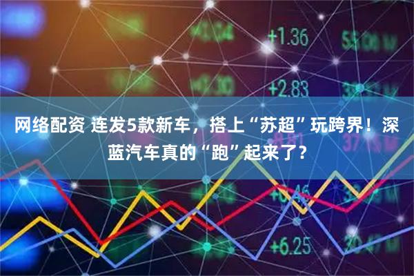 网络配资 连发5款新车，搭上“苏超”玩跨界！深蓝汽车真的“跑”起来了？