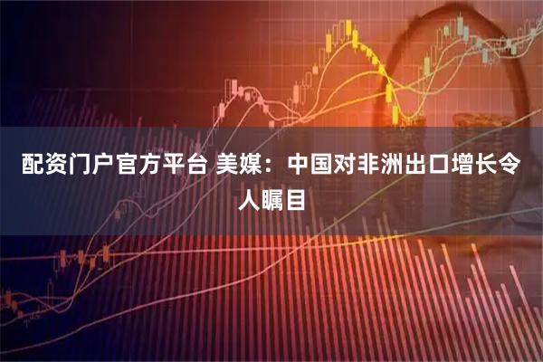 配资门户官方平台 美媒：中国对非洲出口增长令人瞩目