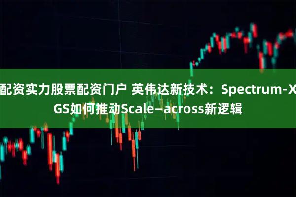 配资实力股票配资门户 英伟达新技术：Spectrum-XGS如何推动Scale—across新逻辑