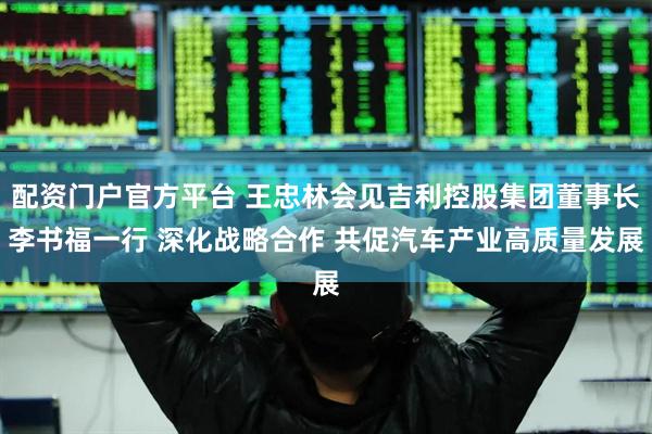 配资门户官方平台 王忠林会见吉利控股集团董事长李书福一行 深化战略合作 共促汽车产业高质量发展