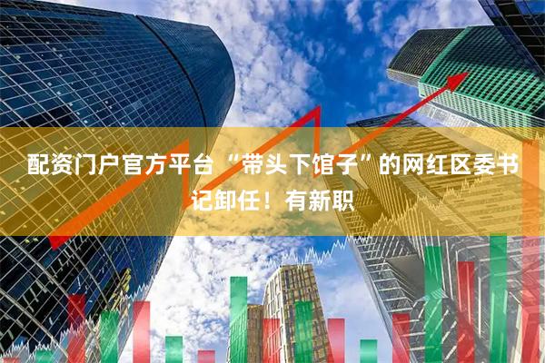 配资门户官方平台 “带头下馆子”的网红区委书记卸任！有新职