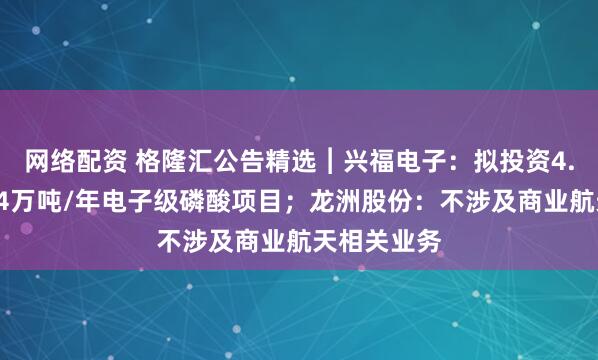 网络配资 格隆汇公告精选︱兴福电子:拟投资4.8亿元建设4万吨/年电子级磷酸项目;龙洲股份:不涉及商业航天相关业务