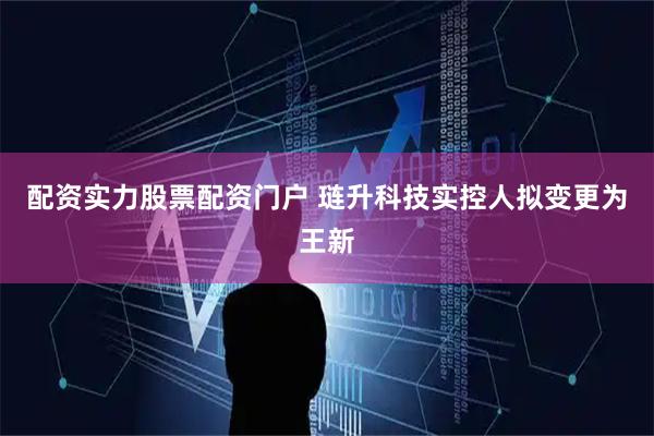 配资实力股票配资门户 琏升科技实控人拟变更为王新