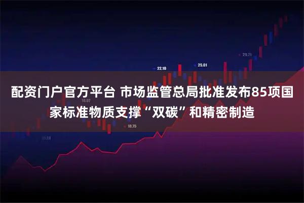 配资门户官方平台 市场监管总局批准发布85项国家标准物质支撑“双碳”和精密制造