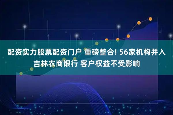 配资实力股票配资门户 重磅整合! 56家机构并入吉林农商银行 客户权益不受影响