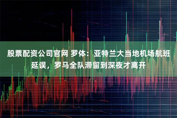 股票配资公司官网 罗体：亚特兰大当地机场航班延误，罗马全队滞留到深夜才离开