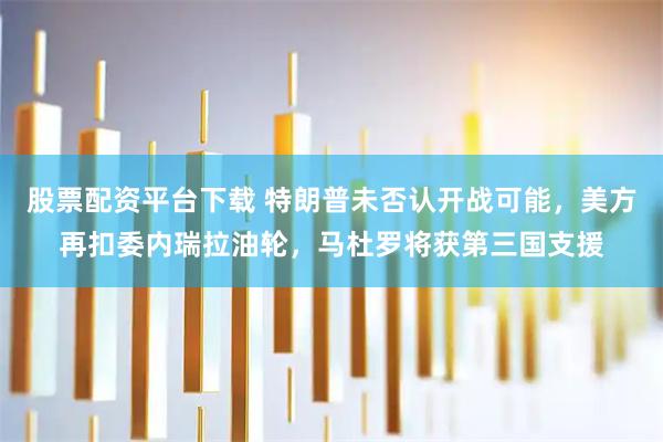 股票配资平台下载 特朗普未否认开战可能，美方再扣委内瑞拉油轮，马杜罗将获第三国支援