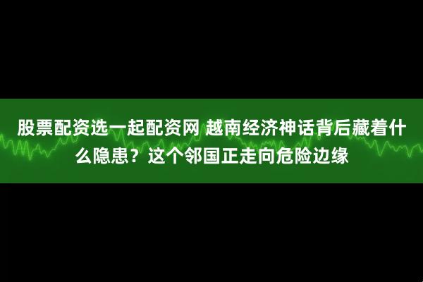 股票配资选一起配资网 越南经济神话背后藏着什么隐患？这个邻国正走向危险边缘