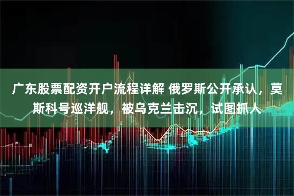广东股票配资开户流程详解 俄罗斯公开承认，莫斯科号巡洋舰，被乌克兰击沉，试图抓人