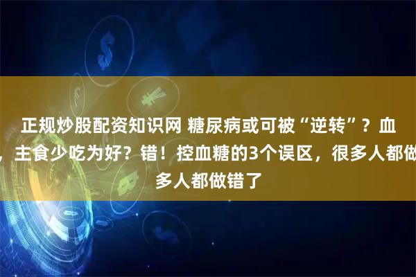 正规炒股配资知识网 糖尿病或可被“逆转”？血糖高，主食少吃为好？错！控血糖的3个误区，很多人都做错了