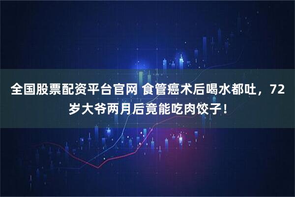 全国股票配资平台官网 食管癌术后喝水都吐，72岁大爷两月后竟能吃肉饺子！