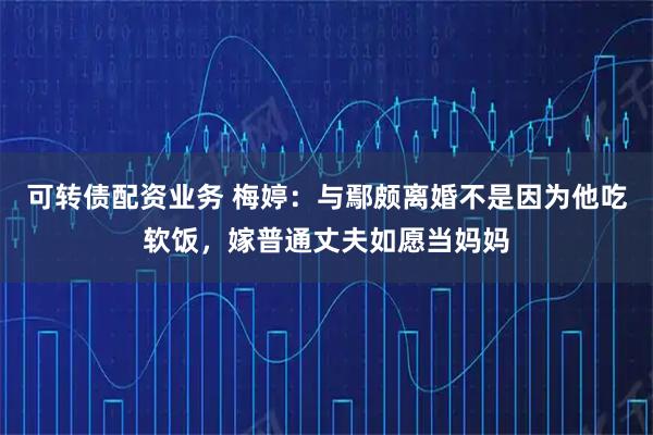 可转债配资业务 梅婷：与鄢颇离婚不是因为他吃软饭，嫁普通丈夫如愿当妈妈