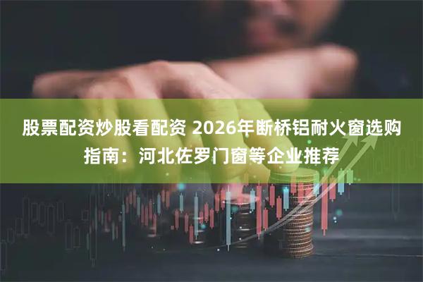 股票配资炒股看配资 2026年断桥铝耐火窗选购指南：河北佐罗门窗等企业推荐