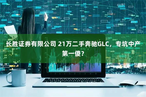 长胜证券有限公司 21万二手奔驰GLC，专坑中产第一傻？