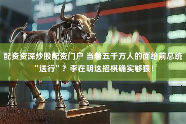 配资资深炒股配资门户 当着五千万人的面给前总统“送行”?李在明这招棋确实够狠!