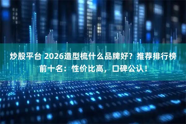 炒股平台 2026造型梳什么品牌好？推荐排行榜前十名：性价比高，口碑公认！