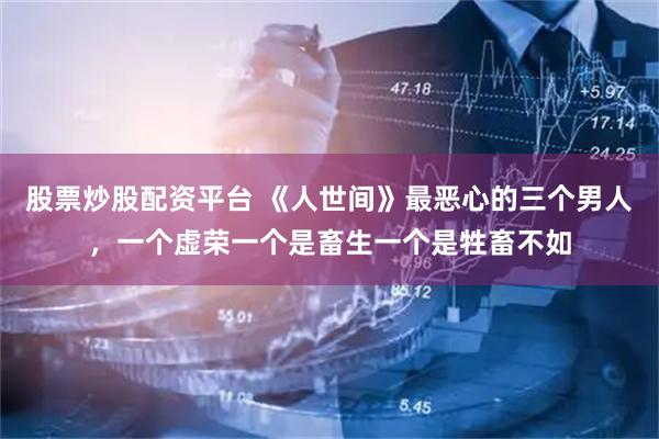 股票炒股配资平台 《人世间》最恶心的三个男人，一个虚荣一个是畜生一个是牲畜不如