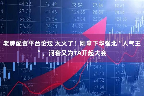 老牌配资平台论坛 太火了！刚拿下华强北“人气王”，河套又为TA开起大会