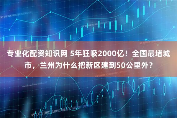 专业化配资知识网 5年狂吸2000亿！全国最堵城市，兰州为什么把新区建到50公里外？
