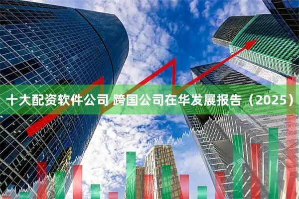 十大配资软件公司 跨国公司在华发展报告（2025）