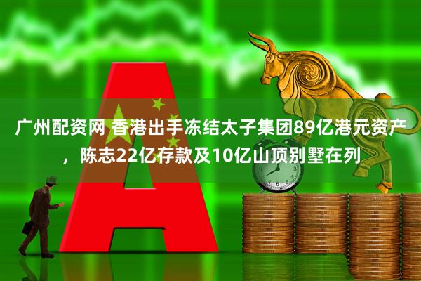 广州配资网 香港出手冻结太子集团89亿港元资产，陈志22亿存款及10亿山顶别墅在列