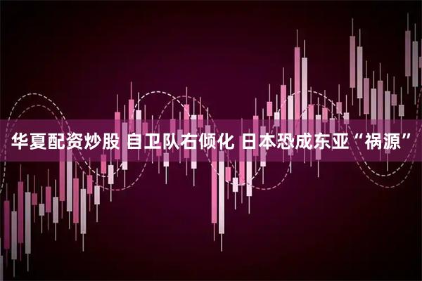 华夏配资炒股 自卫队右倾化 日本恐成东亚“祸源”