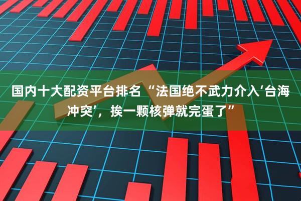 国内十大配资平台排名 “法国绝不武力介入‘台海冲突’，挨一颗核弹就完蛋了”