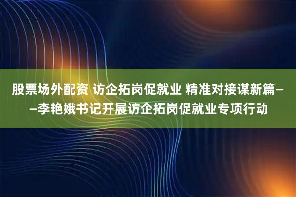 股票场外配资 访企拓岗促就业 精准对接谋新篇——李艳娥书记开展访企拓岗促就业专项行动