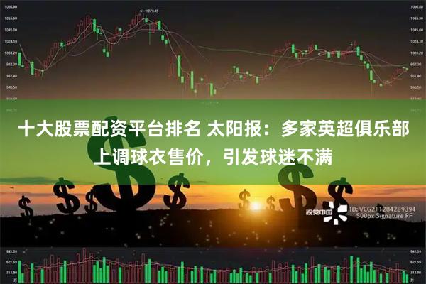 十大股票配资平台排名 太阳报：多家英超俱乐部上调球衣售价，引发球迷不满