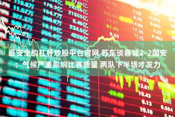 最安全的杠杆炒股平台官网 苏东谈蓉城2-2国安：气候严重影响比赛质量 两队下半场才发力
